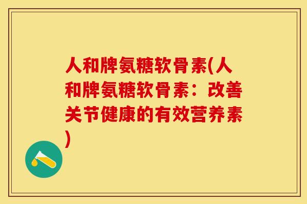 人和牌氨糖软骨素(人和牌氨糖软骨素：改善关节健康的有效营养素)