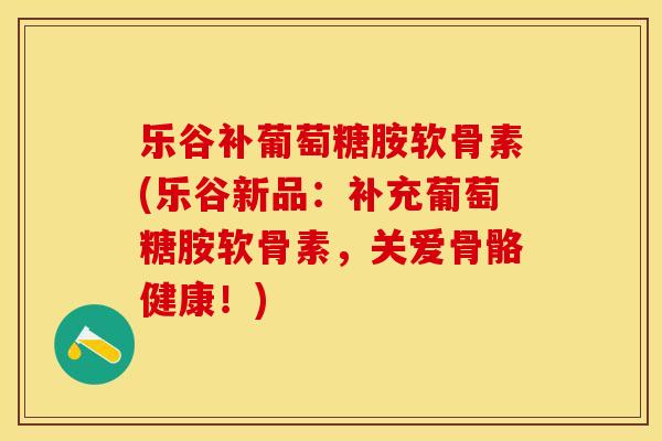 乐谷补葡萄糖胺软骨素(乐谷新品：补充葡萄糖胺软骨素，关爱骨骼健康！)