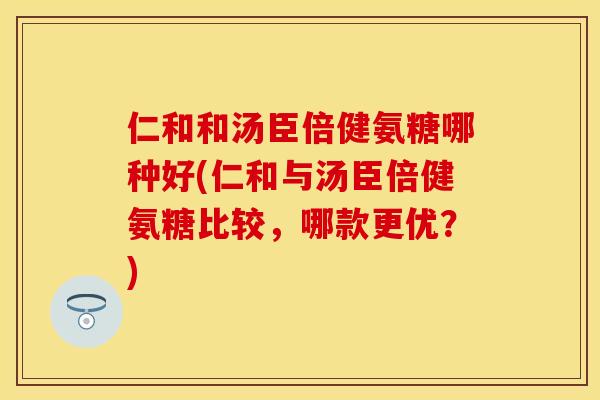 仁和和汤臣倍健氨糖哪种好(仁和与汤臣倍健氨糖比较，哪款更优？)