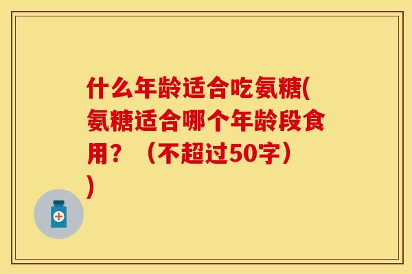 什么年龄适合吃氨糖(氨糖适合哪个年龄段食用？（不超过50字）)