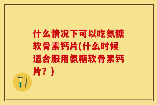 什么情况下可以吃氨糖软骨素钙片(什么时候适合服用氨糖软骨素钙片？)