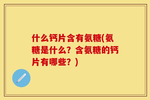 什么钙片含有氨糖(氨糖是什么？含氨糖的钙片有哪些？)