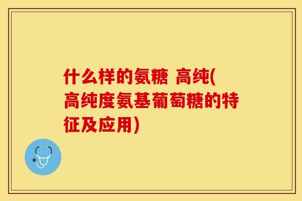 什么样的氨糖 高纯(高纯度氨基葡萄糖的特征及应用)