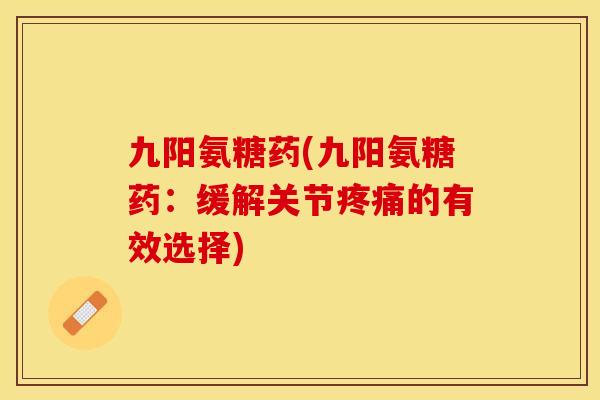 九阳氨糖药(九阳氨糖药：缓解关节疼痛的有效选择)