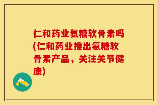 仁和药业氨糖软骨素吗(仁和药业推出氨糖软骨素产品，关注关节健康)