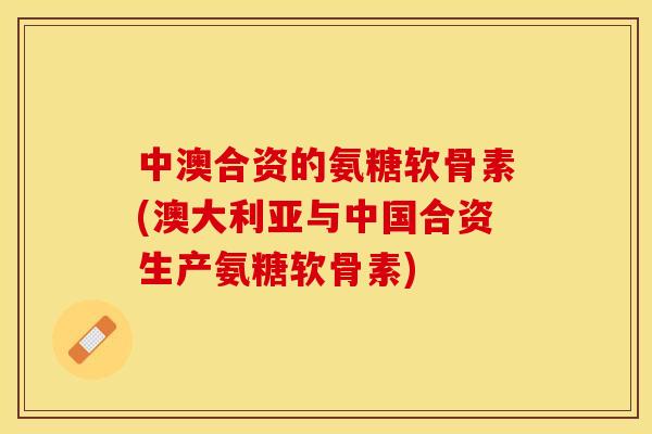 中澳合资的氨糖软骨素(澳大利亚与中国合资生产氨糖软骨素)