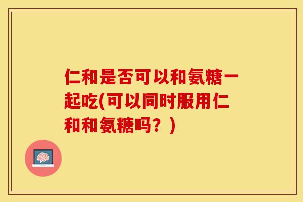 仁和是否可以和氨糖一起吃(可以同时服用仁和和氨糖吗？)