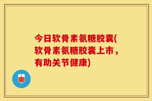 今日软骨素氨糖胶囊(软骨素氨糖胶囊上市，有助关节健康)