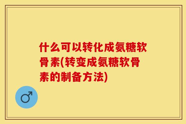 什么可以转化成氨糖软骨素(转变成氨糖软骨素的制备方法)