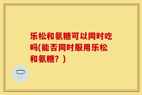 乐松和氨糖可以同时吃吗(能否同时服用乐松和氨糖？)