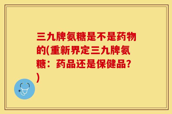 三九牌氨糖是不是药物的(重新界定三九牌氨糖：药品还是保健品？)