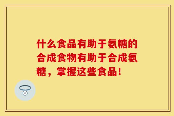 什么食品有助于氨糖的合成食物有助于合成氨糖，掌握这些食品！