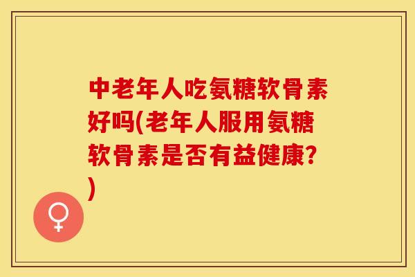 中老年人吃氨糖软骨素好吗(老年人服用氨糖软骨素是否有益健康？)