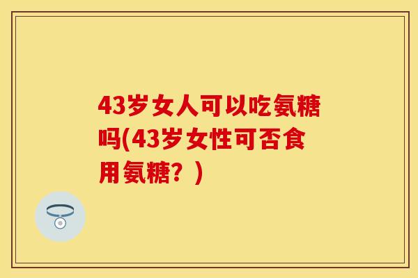 43岁女人可以吃氨糖吗(43岁女性可否食用氨糖？)