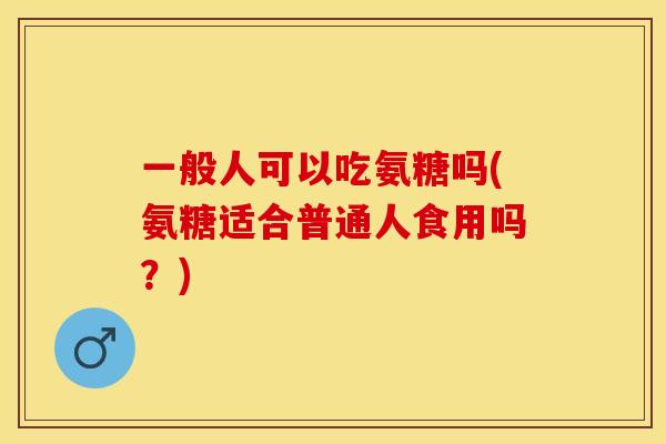 一般人可以吃氨糖吗(氨糖适合普通人食用吗？)