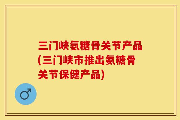 三门峡氨糖骨关节产品(三门峡市推出氨糖骨关节保健产品)