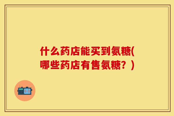 什么药店能买到氨糖(哪些药店有售氨糖?)-第1张图片-关节保镖 什么药店能买到氨糖(哪些药店有售氨糖?)-第1张图片-关节保镖