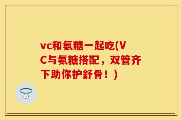 vc和氨糖一起吃(VC与氨糖搭配，双管齐下助你护舒骨！)-第1张图片-关节保镖