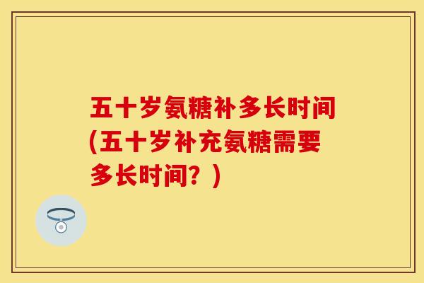 五十岁氨糖补多长时间(五十岁补充氨糖需要多长时间？)