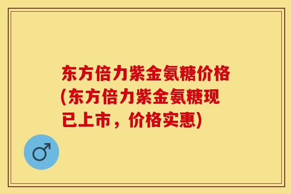 东方倍力紫金氨糖价格(东方倍力紫金氨糖现已上市，价格实惠)