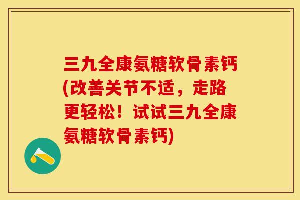 三九全康氨糖软骨素钙(改善关节不适，走路更轻松！试试三九全康氨糖软骨素钙)