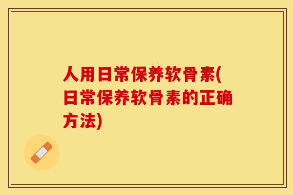 人用日常保养软骨素(日常保养软骨素的正确方法)
