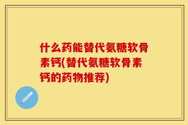 什么药能替代氨糖软骨素钙(替代氨糖软骨素钙的药物推荐)