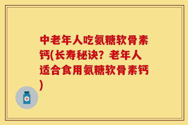 中老年人吃氨糖软骨素钙(长寿秘诀？老年人适合食用氨糖软骨素钙)
