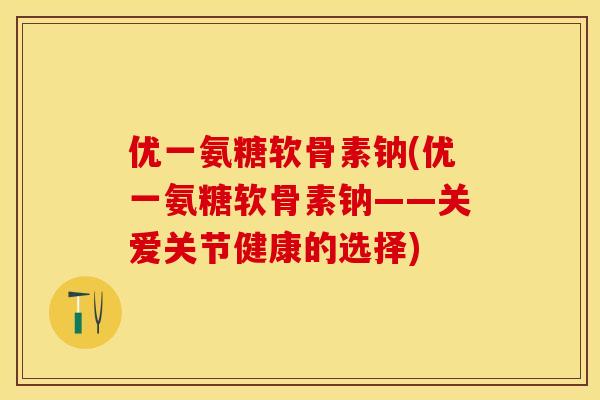 优一氨糖软骨素钠(优一氨糖软骨素钠——关爱关节健康的选择)