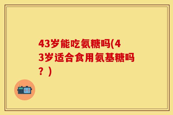 43岁能吃氨糖吗(43岁适合食用氨基糖吗？)