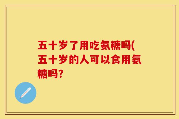 五十岁了用吃氨糖吗(五十岁的人可以食用氨糖吗？