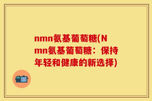 nmn氨基葡萄糖(Nmn氨基葡萄糖：保持年轻和健康的新选择)