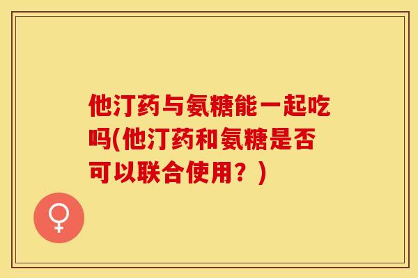 他汀药与氨糖能一起吃吗(他汀药和氨糖是否可以联合使用？)-第1张图片-关节保镖