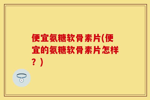 便宜氨糖软骨素片(便宜的氨糖软骨素片怎样?)-第1张图片-关节保镖 便宜氨糖软骨素片(便宜的氨糖软骨素片怎样?)-第1张图片-关节保镖