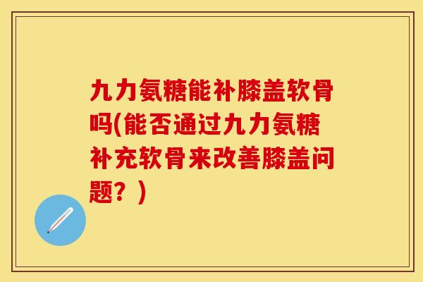 九力氨糖能补膝盖软骨吗(能否通过九力氨糖补充软骨来改善膝盖问题？)