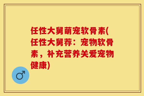 任性大舅萌宠软骨素(任性大舅荐：宠物软骨素，补充营养关爱宠物健康)-第1张图片-关节保镖