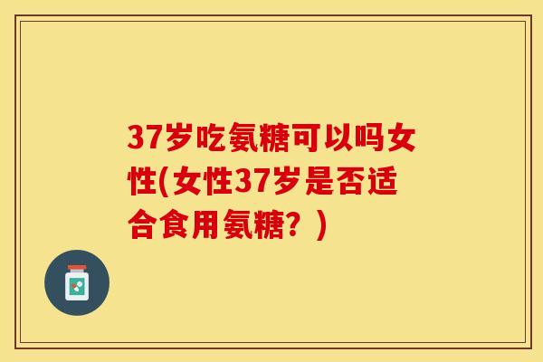 37岁吃氨糖可以吗女性(女性37岁是否适合食用氨糖？)