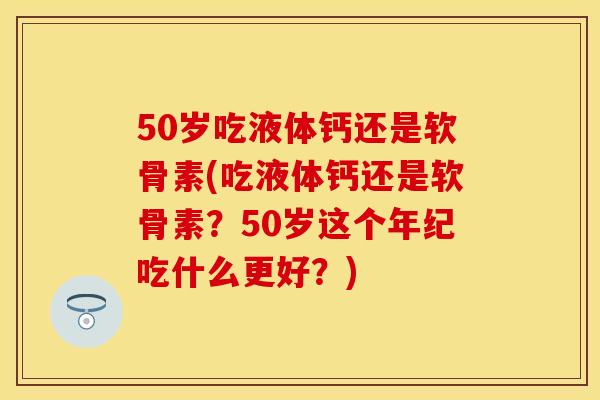 50岁吃液体钙还是软骨素(吃液体钙还是软骨素？50岁这个年纪吃什么更好？)