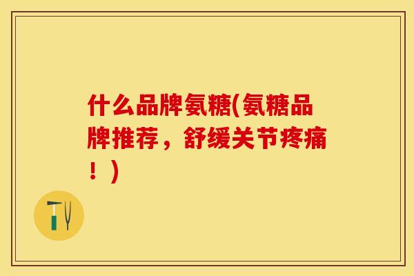 什么品牌氨糖(氨糖品牌推荐，舒缓关节疼痛！)