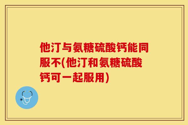他汀与氨糖硫酸钙能同服不(他汀和氨糖硫酸钙可一起服用)-第1张图片-关节保镖