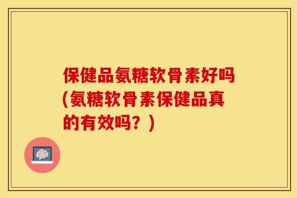 保健品氨糖软骨素好吗(氨糖软骨素保健品真的有效吗？)