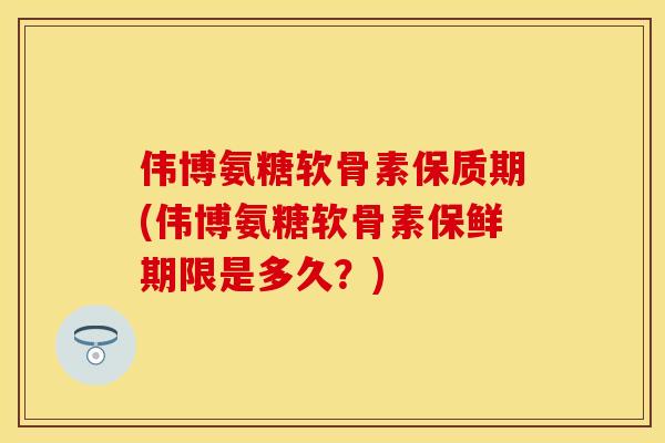 伟博氨糖软骨素保质期(伟博氨糖软骨素保鲜期限是多久？)