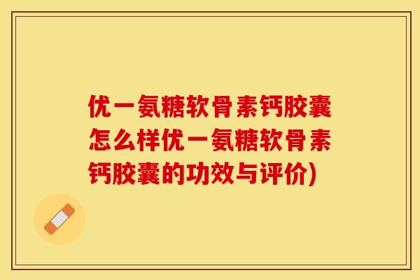 优一氨糖软骨素钙胶囊怎么样优一氨糖软骨素钙胶囊的功效与评价)