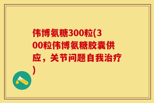 伟博氨糖300粒(300粒伟博氨糖胶囊供应，关节问题自我治疗)