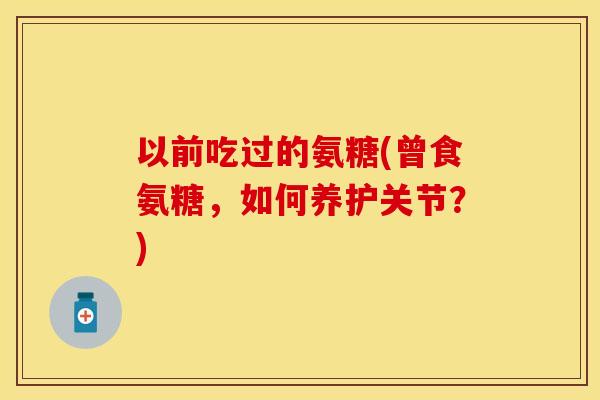 以前吃过的氨糖(曾食氨糖，如何养护关节？)