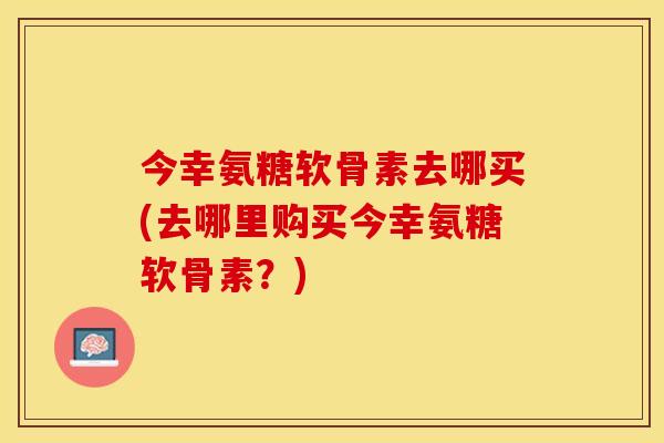 今幸氨糖软骨素去哪买(去哪里购买今幸氨糖软骨素？)