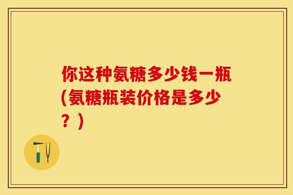 你这种氨糖多少钱一瓶(氨糖瓶装价格是多少？)