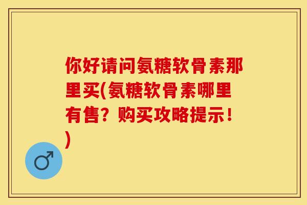 你好请问氨糖软骨素那里买(氨糖软骨素哪里有售？购买攻略提示！)