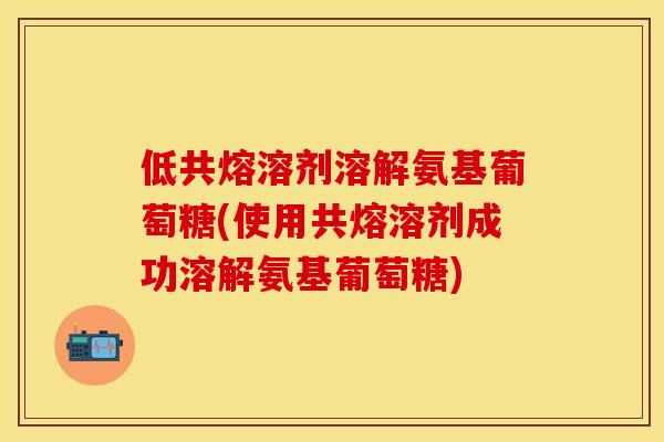 低共熔溶剂溶解氨基葡萄糖(使用共熔溶剂成功溶解氨基葡萄糖)