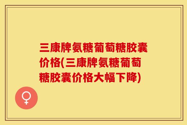 三康牌氨糖葡萄糖胶囊价格(三康牌氨糖葡萄糖胶囊价格大幅下降)